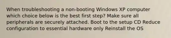 When troubleshooting a non-booting Windows XP computer which choice below is the best first step? Make sure all peripherals are securely attached. Boot to the setup CD Reduce configuration to essential hardware only Reinstall the OS