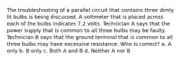 The troubleshooting of a parallel circuit that contains three dimly lit bulbs is being discussed. A voltmeter that is placed across each of the bulbs indicates 7.2 volts. Technician A says that the power supply that is common to all three bulbs may be faulty. Technician B says that the ground terminal that is common to all three bulbs may have excessive resistance. Who is correct? a. A only b. B only c. Both A and B d. Neither A nor B