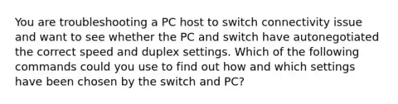 You are troubleshooting a PC host to switch connectivity issue and want to see whether the PC and switch have autonegotiated the correct speed and duplex settings. Which of the following commands could you use to find out how and which settings have been chosen by the switch and PC?