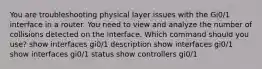 You are troubleshooting physical layer issues with the Gi0/1 interface in a router. You need to view and analyze the number of collisions detected on the interface. Which command should you use? show interfaces gi0/1 description show interfaces gi0/1 show interfaces gi0/1 status show controllers gi0/1