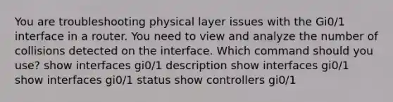 You are troubleshooting physical layer issues with the Gi0/1 interface in a router. You need to view and analyze the number of collisions detected on the interface. Which command should you use? show interfaces gi0/1 description show interfaces gi0/1 show interfaces gi0/1 status show controllers gi0/1