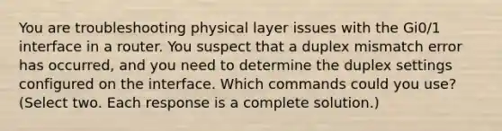 You are troubleshooting physical layer issues with the Gi0/1 interface in a router. You suspect that a duplex mismatch error has occurred, and you need to determine the duplex settings configured on the interface. Which commands could you use? (Select two. Each response is a complete solution.)