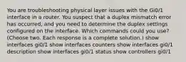 You are troubleshooting physical layer issues with the Gi0/1 interface in a router. You suspect that a duplex mismatch error has occurred, and you need to determine the duplex settings configured on the interface. Which commands could you use? (Choose two. Each response is a complete solution.) show interfaces gi0/1 show interfaces counters show interfaces gi0/1 description show interfaces gi0/1 status show controllers gi0/1