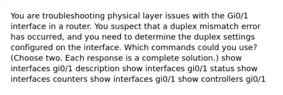 You are troubleshooting physical layer issues with the Gi0/1 interface in a router. You suspect that a duplex mismatch error has occurred, and you need to determine the duplex settings configured on the interface. Which commands could you use? (Choose two. Each response is a complete solution.) show interfaces gi0/1 description show interfaces gi0/1 status show interfaces counters show interfaces gi0/1 show controllers gi0/1