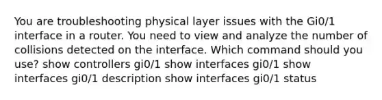 You are troubleshooting physical layer issues with the Gi0/1 interface in a router. You need to view and analyze the number of collisions detected on the interface. Which command should you use? show controllers gi0/1 show interfaces gi0/1 show interfaces gi0/1 description show interfaces gi0/1 status