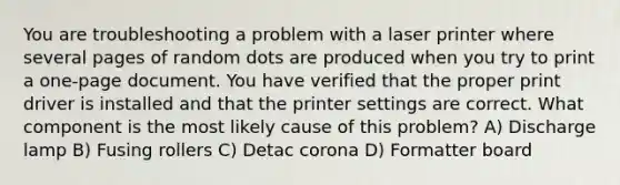 You are troubleshooting a problem with a laser printer where several pages of random dots are produced when you try to print a one-page document. You have verified that the proper print driver is installed and that the printer settings are correct. What component is the most likely cause of this problem? A) Discharge lamp B) Fusing rollers C) Detac corona D) Formatter board