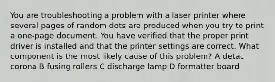 You are troubleshooting a problem with a laser printer where several pages of random dots are produced when you try to print a one-page document. You have verified that the proper print driver is installed and that the printer settings are correct. What component is the most likely cause of this problem? A detac corona B fusing rollers C discharge lamp D formatter board