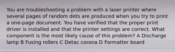 You are troubleshooting a problem with a laser printer where several pages of random dots are produced when you try to print a one-page document. You have verified that the proper print driver is installed and that the printer settings are correct. What component is the most likely cause of this problem? A Discharge lamp B Fusing rollers C Detac corona D Formatter board