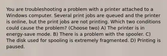 You are troubleshooting a problem with a printer attached to a Windows computer. Several print jobs are queued and the printer is online, but the print jobs are not printing. Which two conditions could cause the problem? (Choose two) A) The printer is in energy-save mode. B) There is a problem with the spooler. C) The disk used for spooling is extremely fragmented. D) Printing is paused.