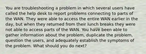 You are troubleshooting a problem in which several users have called the help desk to report problems connecting to parts of the WAN. They were able to access the entire WAN earlier in the day, but when they returned from their lunch breaks they were not able to access parts of the WAN. You have been able to gather information about the problem, duplicate the problem, question the users, and adequately establish the symptoms of the problem. What should you do next?