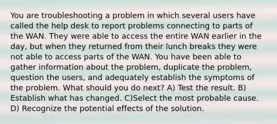 You are troubleshooting a problem in which several users have called the help desk to report problems connecting to parts of the WAN. They were able to access the entire WAN earlier in the day, but when they returned from their lunch breaks they were not able to access parts of the WAN. You have been able to gather information about the problem, duplicate the problem, question the users, and adequately establish the symptoms of the problem. What should you do next? A) Test the result. B) Establish what has changed. C)Select the most probable cause. D) Recognize the potential effects of the solution.