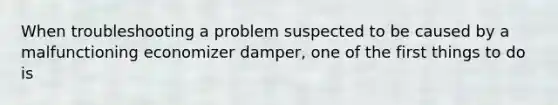 When troubleshooting a problem suspected to be caused by a malfunctioning economizer damper, one of the first things to do is