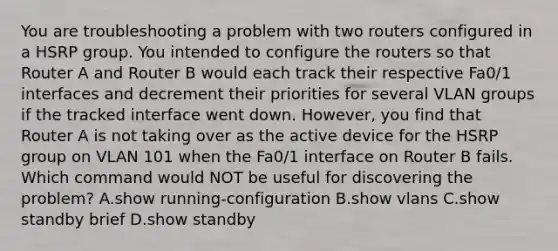 You are troubleshooting a problem with two routers configured in a HSRP group. You intended to configure the routers so that Router A and Router B would each track their respective Fa0/1 interfaces and decrement their priorities for several VLAN groups if the tracked interface went down. However, you find that Router A is not taking over as the active device for the HSRP group on VLAN 101 when the Fa0/1 interface on Router B fails. Which command would NOT be useful for discovering the problem? A.show running-configuration B.show vlans C.show standby brief D.show standby