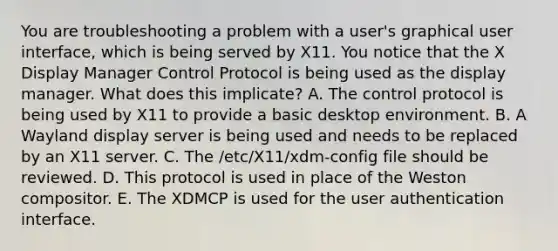 You are troubleshooting a problem with a user's graphical user interface, which is being served by X11. You notice that the X Display Manager Control Protocol is being used as the display manager. What does this implicate? A. The control protocol is being used by X11 to provide a basic desktop environment. B. A Wayland display server is being used and needs to be replaced by an X11 server. C. The /etc/X11/xdm-config file should be reviewed. D. This protocol is used in place of the Weston compositor. E. The XDMCP is used for the user authentication interface.