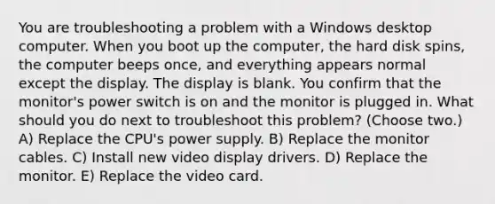 You are troubleshooting a problem with a Windows desktop computer. When you boot up the computer, the hard disk spins, the computer beeps once, and everything appears normal except the display. The display is blank. You confirm that the monitor's power switch is on and the monitor is plugged in. What should you do next to troubleshoot this problem? (Choose two.) A) Replace the CPU's power supply. B) Replace the monitor cables. C) Install new video display drivers. D) Replace the monitor. E) Replace the video card.