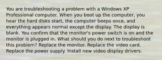 You are troubleshooting a problem with a Windows XP Professional computer. When you boot up the computer, you hear the hard disks start, the computer beeps once, and everything appears normal except the display. The display is blank. You confirm that the monitor's power switch is on and the monitor is plugged in. What should you do next to troubleshoot this problem? Replace the monitor. Replace the video card. Replace the power supply. Install new video display drivers.