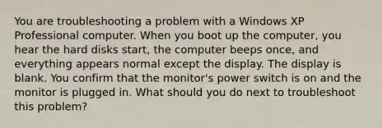 You are troubleshooting a problem with a Windows XP Professional computer. When you boot up the computer, you hear the hard disks start, the computer beeps once, and everything appears normal except the display. The display is blank. You confirm that the monitor's power switch is on and the monitor is plugged in. What should you do next to troubleshoot this problem?