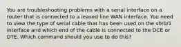 You are troubleshooting problems with a serial interface on a router that is connected to a leased line WAN interface. You need to view the type of serial cable that has been used on the s0/0/1 interface and which end of the cable is connected to the DCE or DTE. Which command should you use to do this?