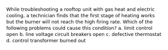 While troubleshooting a rooftop unit with gas heat and electric cooling, a technician finds that the first stage of heating works but the burner will not reach the high firing rate. Which of the following problems could cause this condition? a. limit control open b. line voltage circuit breakers open c. defective thermostat d. control transformer burned out