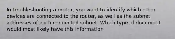 In troubleshooting a router, you want to identify which other devices are connected to the router, as well as the subnet addresses of each connected subnet. Which type of document would most likely have this information