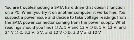 You are troubleshooting a SATA hard drive that doesn't function on a PC. When you try it on another computer it works fine. You suspect a power issue and decide to take voltage readings from the SATA power connector coming from the power supply. What readings should you find? ❍ A. 5 V and 12 V ❍ B. 5 V, 12 V, and 24 V ❍ C. 3.3 V, 5 V, and 12 V ❍ D. 3.3 V and 12 V