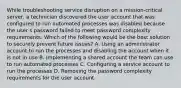 While troubleshooting service disruption on a mission-critical server, a technician discovered the user account that was configured to run automated processes was disabled because the user s password failed to meet password complexity requirements. Which of the following would be the best solution to securely prevent future issues? A. Using an administrator account to run the processes and disabling the account when it is not in use B. Implementing a shared account the team can use to run automated processes C. Configuring a service account to run the processes D. Removing the password complexity requirements for the user account