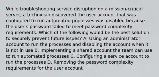 While troubleshooting service disruption on a mission-critical server, a technician discovered the user account that was configured to run automated processes was disabled because the user s password failed to meet password complexity requirements. Which of the following would be the best solution to securely prevent future issues? A. Using an administrator account to run the processes and disabling the account when it is not in use B. Implementing a shared account the team can use to run automated processes C. Configuring a service account to run the processes D. Removing the password complexity requirements for the user account