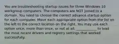 You are troubleshooting startup issues for three Windows 10 workgroup computers. The computers are NOT joined to a domain. You need to choose the correct advance startup option for each computer. Move each appropriate option from the list on the left to the correct location on the right. You may use each option once, more than once, or not at all. ____________ to load the most recent drivers and registry settings that worked successfully.