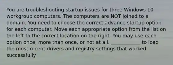 You are troubleshooting startup issues for three Windows 10 workgroup computers. The computers are NOT joined to a domain. You need to choose the correct advance startup option for each computer. Move each appropriate option from the list on the left to the correct location on the right. You may use each option once, more than once, or not at all. ____________ to load the most recent drivers and registry settings that worked successfully.