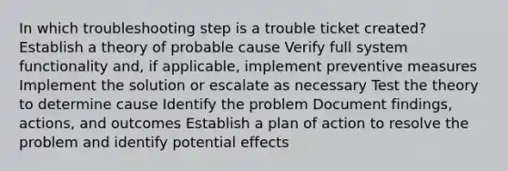 In which troubleshooting step is a trouble ticket created? Establish a theory of probable cause Verify full system functionality and, if applicable, implement preventive measures Implement the solution or escalate as necessary Test the theory to determine cause Identify the problem Document findings, actions, and outcomes Establish a plan of action to resolve the problem and identify potential effects