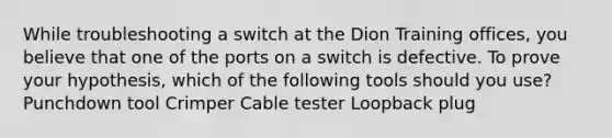 While troubleshooting a switch at the Dion Training offices, you believe that one of the ports on a switch is defective. To prove your hypothesis, which of the following tools should you use? Punchdown tool Crimper Cable tester Loopback plug