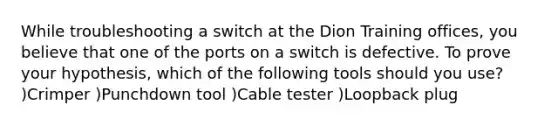 While troubleshooting a switch at the Dion Training offices, you believe that one of the ports on a switch is defective. To prove your hypothesis, which of the following tools should you use? )Crimper )Punchdown tool )Cable tester )Loopback plug