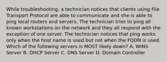 While troubleshooting, a technician notices that clients using File Transport Protocol are able to communicate and she is able to ping local routers and servers. The technician tries to ping all known workstations on the network and they all respond with the exception of one server. The technician notices that ping works only when the host name is used but not when the FQDN is used. Which of the following servers is MOST likely down? A. WINS Server B. DHCP Server C. DNS Server D. Domain Controller