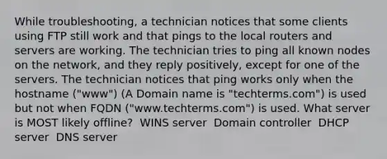 While troubleshooting, a technician notices that some clients using FTP still work and that pings to the local routers and servers are working. The technician tries to ping all known nodes on the network, and they reply positively, except for one of the servers. The technician notices that ping works only when the hostname ("www") (A Domain name is "techterms.com") is used but not when FQDN ("www.techterms.com") is used. What server is MOST likely offline? ​ WINS server ​ Domain controller ​ DHCP server ​ DNS server