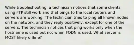 While troubleshooting, a technician notices that some clients using FTP still work and that pings to the local routers and servers are working. The technician tries to ping all known nodes on the network, and they reply positively, except for one of the servers. The technician notices that ping works only when the hostname is used but not when FQDN is used. What server is MOST likely offline?