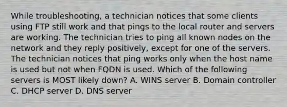 While troubleshooting, a technician notices that some clients using FTP still work and that pings to the local router and servers are working. The technician tries to ping all known nodes on the network and they reply positively, except for one of the servers. The technician notices that ping works only when the host name is used but not when FQDN is used. Which of the following servers is MOST likely down? A. WINS server B. Domain controller C. DHCP server D. DNS server