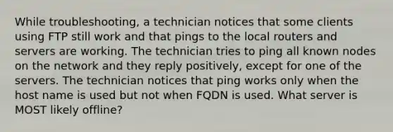 While troubleshooting, a technician notices that some clients using FTP still work and that pings to the local routers and servers are working. The technician tries to ping all known nodes on the network and they reply positively, except for one of the servers. The technician notices that ping works only when the host name is used but not when FQDN is used. What server is MOST likely offline?