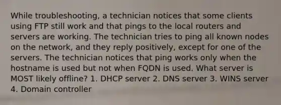 While troubleshooting, a technician notices that some clients using FTP still work and that pings to the local routers and servers are working. The technician tries to ping all known nodes on the network, and they reply positively, except for one of the servers. The technician notices that ping works only when the hostname is used but not when FQDN is used. What server is MOST likely offline? 1. DHCP server 2. DNS server 3. WINS server 4. Domain controller