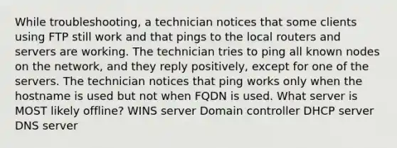 While troubleshooting, a technician notices that some clients using FTP still work and that pings to the local routers and servers are working. The technician tries to ping all known nodes on the network, and they reply positively, except for one of the servers. The technician notices that ping works only when the hostname is used but not when FQDN is used. What server is MOST likely offline? WINS server Domain controller DHCP server DNS server