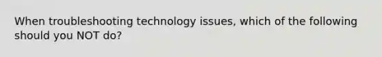 When troubleshooting technology issues, which of the following should you NOT do?