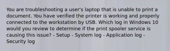 You are troubleshooting a user's laptop that is unable to print a document. You have verified the printer is working and properly connected to the workstation by USB. Which log in Windows 10 would you review to determine if the print spooler service is causing this issue? - Setup - System log - Application log - Security log