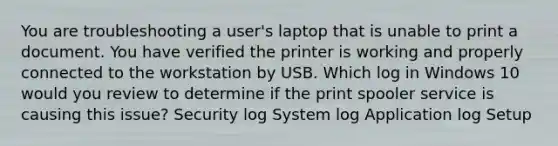 You are troubleshooting a user's laptop that is unable to print a document. You have verified the printer is working and properly connected to the workstation by USB. Which log in Windows 10 would you review to determine if the print spooler service is causing this issue? Security log System log Application log Setup