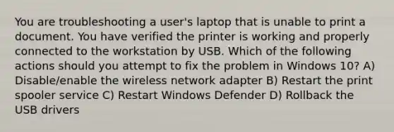 You are troubleshooting a user's laptop that is unable to print a document. You have verified the printer is working and properly connected to the workstation by USB. Which of the following actions should you attempt to fix the problem in Windows 10? A) Disable/enable the wireless network adapter B) Restart the print spooler service C) Restart Windows Defender D) Rollback the USB drivers