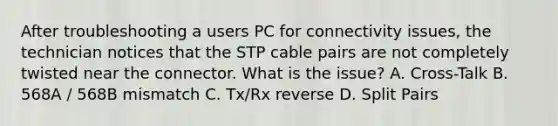 After troubleshooting a users PC for connectivity issues, the technician notices that the STP cable pairs are not completely twisted near the connector. What is the issue? A. Cross-Talk B. 568A / 568B mismatch C. Tx/Rx reverse D. Split Pairs