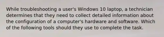 While troubleshooting a user's Windows 10 laptop, a technician determines that they need to collect detailed information about the configuration of a computer's hardware and software. Which of the following tools should they use to complete the task.