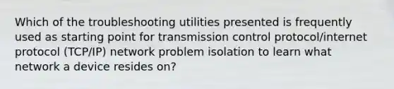 Which of the troubleshooting utilities presented is frequently used as starting point for transmission control protocol/internet protocol (TCP/IP) network problem isolation to learn what network a device resides on?