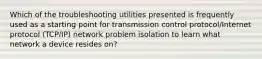 Which of the troubleshooting utilities presented is frequently used as a starting point for transmission control protocol/Internet protocol (TCP/IP) network problem isolation to learn what network a device resides on?