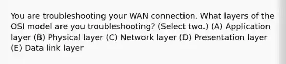 You are troubleshooting your WAN connection. What layers of the OSI model are you troubleshooting? (Select two.) (A) Application layer (B) Physical layer (C) Network layer (D) Presentation layer (E) Data link layer