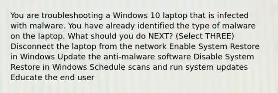 You are troubleshooting a Windows 10 laptop that is infected with malware. You have already identified the type of malware on the laptop. What should you do NEXT? (Select THREE) Disconnect the laptop from the network Enable System Restore in Windows Update the anti-malware software Disable System Restore in Windows Schedule scans and run system updates Educate the end user