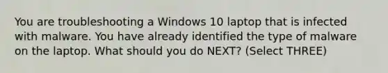 You are troubleshooting a Windows 10 laptop that is infected with malware. You have already identified the type of malware on the laptop. What should you do NEXT? (Select THREE)